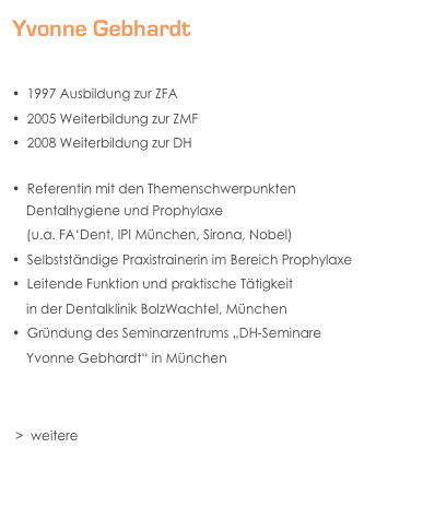 Yvonne Gebhardt


  1997 Ausbildung zur ZFA
  2005 Weiterbildung zur ZMF 
  2008 Weiterbildung zur DH

  Referentin mit den Themenschwerpunkten 
    Dentalhygiene und Prophylaxe 
    (u.a. FA‘Dent, IPI München, Sirona, Nobel)
  Selbstständige Praxistrainerin im Bereich Prophylaxe
  Leitende Funktion und praktische Tätigkeit
    in der Dentalklinik BolzWachtel, München
  Gründung des Seminarzentrums „DH-Seminare    
    Yvonne Gebhardt“ in München
    


 >  weitere Tätigkeiten, Artikel & Veröffentlichungen
